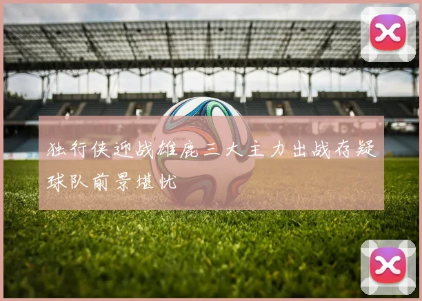 独行侠迎战雄鹿三大主力出战存疑球队前景堪忧