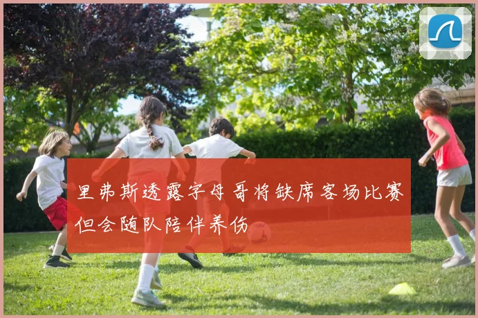 里弗斯透露字母哥将缺席客场比赛但会随队陪伴养伤