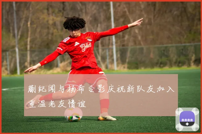 蒯纪闻与杨希合影庆祝新队友加入重温老友情谊