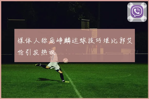 媒体人称庞峥麟运球技巧堪比郭艾伦引发热议