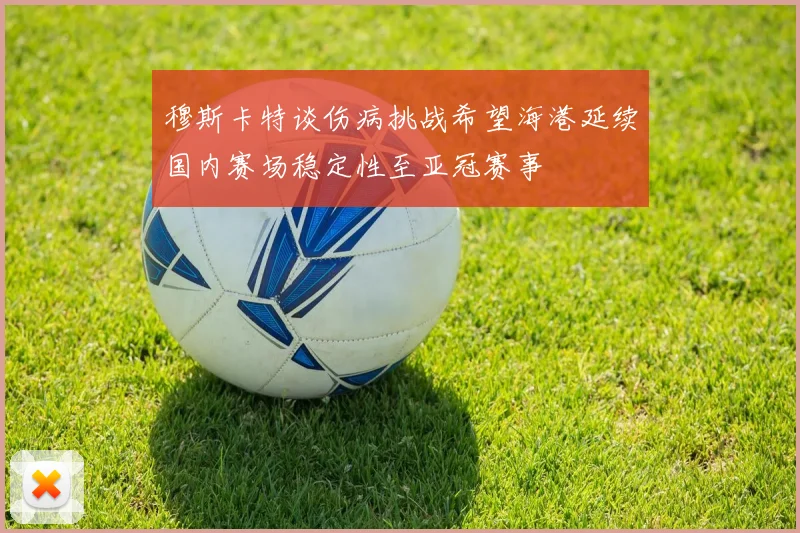 穆斯卡特谈伤病挑战希望海港延续国内赛场稳定性至亚冠赛事