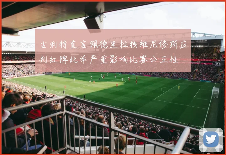 古利特直言佩德里拉拽维尼修斯应判红牌此举严重影响比赛公正性
