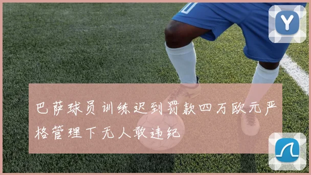 巴萨球员训练迟到罚款四万欧元严格管理下无人敢违纪